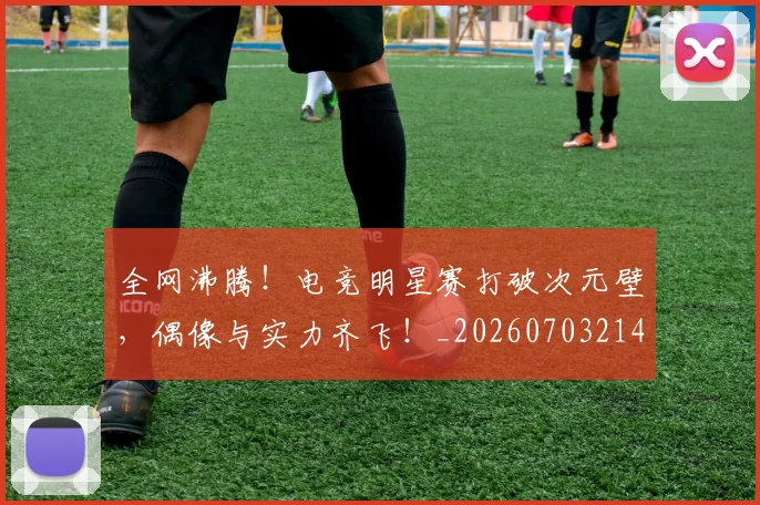 全网沸腾！电竞明星赛打破次元壁，偶像与实力齐飞！_20260703214440