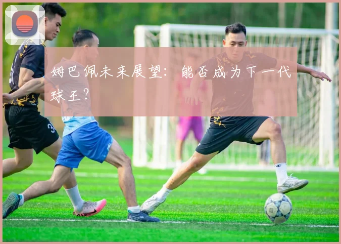 姆巴佩未来展望：能否成为下一代球王？