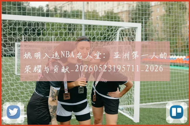 姚明入选NBA名人堂：亚洲第一人的荣耀与贡献_20260523195711_20260703232540_20260720191412