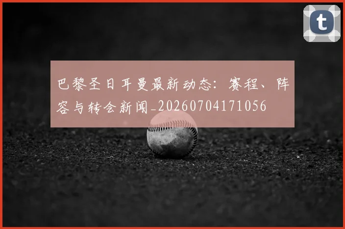 巴黎圣日耳曼最新动态：赛程、阵容与转会新闻_20260704171056