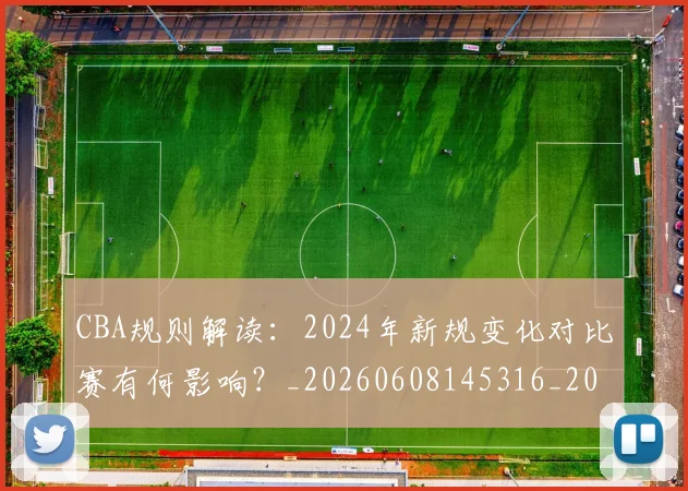 CBA规则解读:2024年新规变化对比赛有何影响?_20260608145316_20260702164340