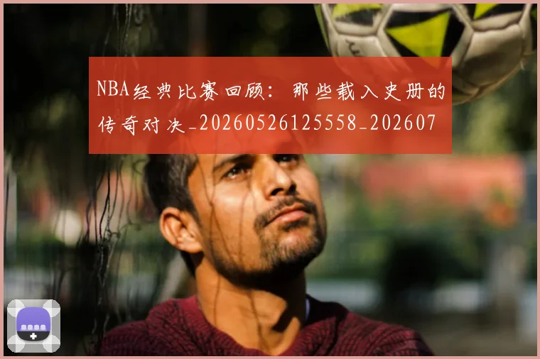 NBA经典比赛回顾：那些载入史册的传奇对决_20260526125558_20260702171342