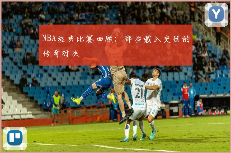 NBA经典比赛回顾：那些载入史册的传奇对决