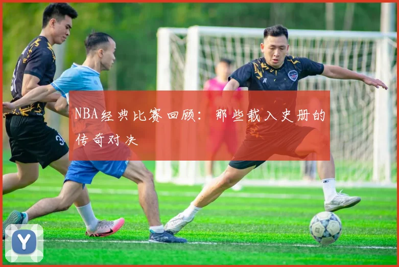 NBA经典比赛回顾:那些载入史册的传奇对决