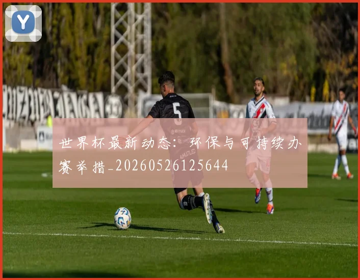 世界杯最新动态：环保与可持续办赛举措_20260526125644