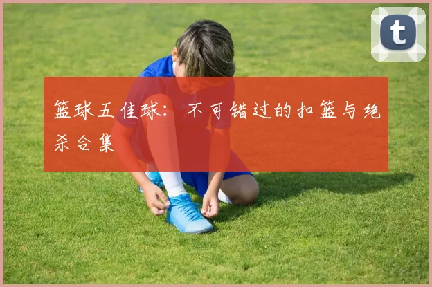 篮球五佳球:不可错过的扣篮与绝杀合集