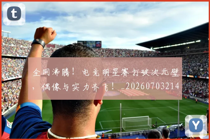 全网沸腾!电竞明星赛打破次元壁,偶像与实力齐飞!_20260703214440