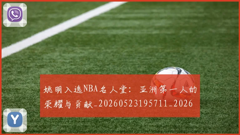 姚明入选NBA名人堂：亚洲第一人的荣耀与贡献_20260523195711_20260703232540_20260720191412