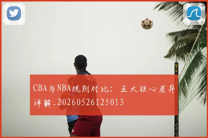 CBA与NBA规则对比:五大核心差异详解_20260526125013