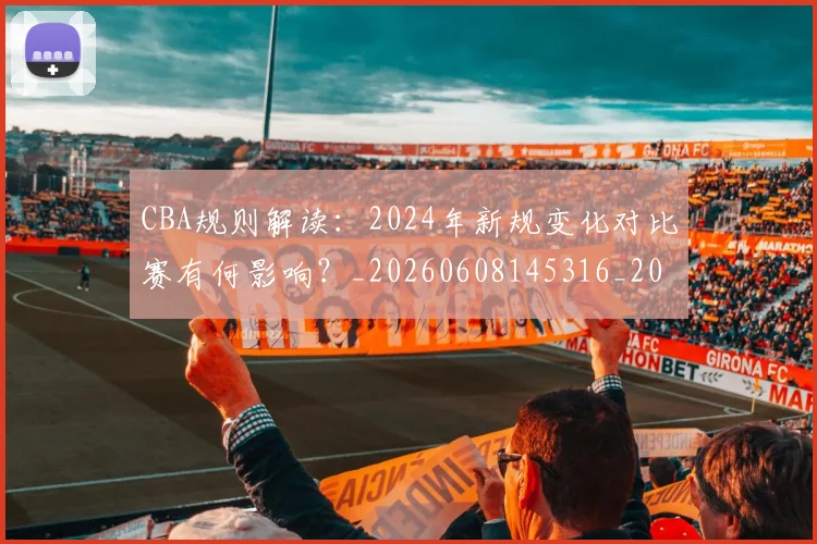 CBA规则解读:2024年新规变化对比赛有何影响?_20260608145316_20260702164340