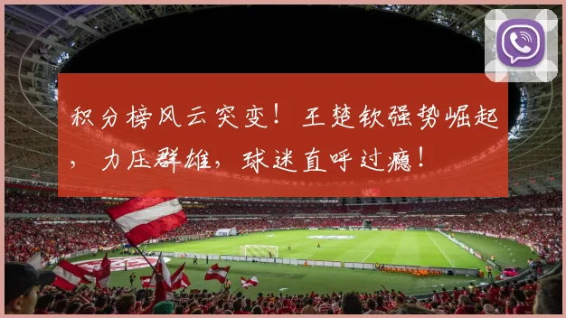 积分榜风云突变！王楚钦强势崛起，力压群雄，球迷直呼过瘾！