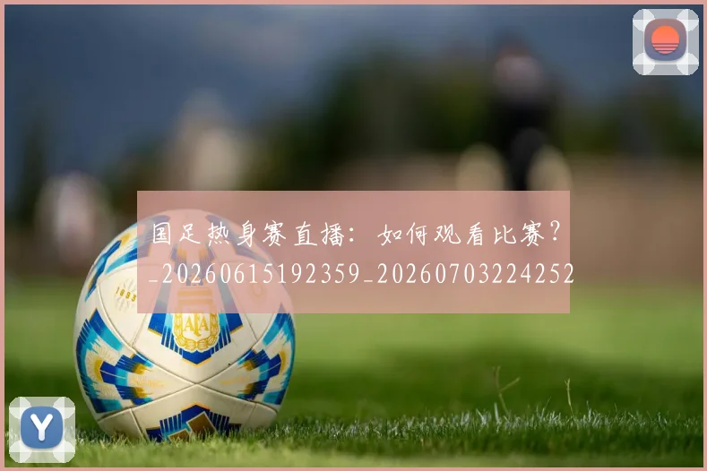 国足热身赛直播:如何观看比赛?_20260615192359_20260703224252
