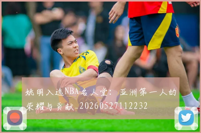 姚明入选NBA名人堂：亚洲第一人的荣耀与贡献_20260527112232