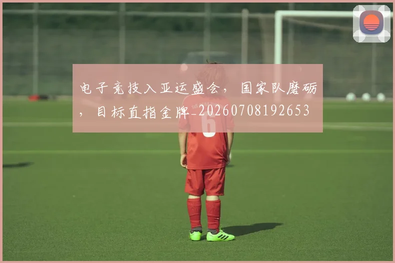 电子竞技入亚运盛会,国家队磨砺,目标直指金牌_20260708192653
