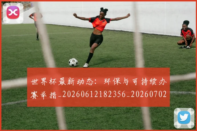 世界杯最新动态:环保与可持续办赛举措_20260612182356_20260702174129
