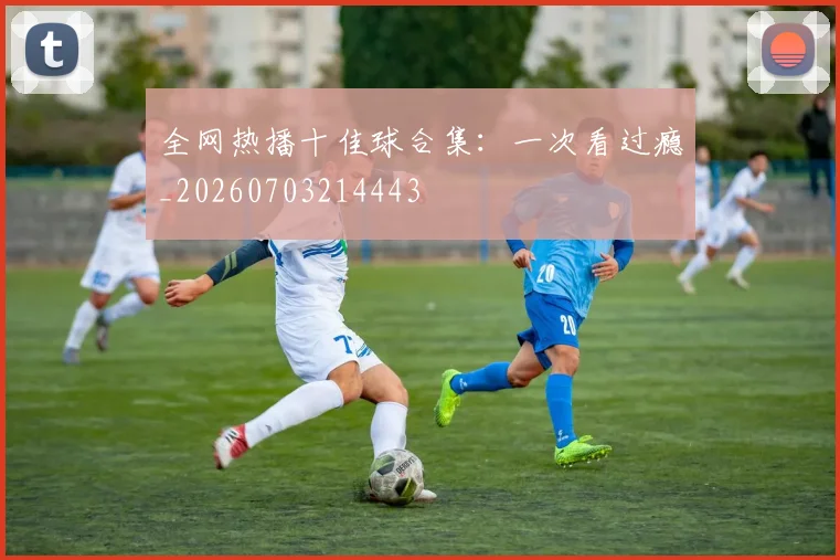 全网热播十佳球合集:一次看过瘾_20260703214443