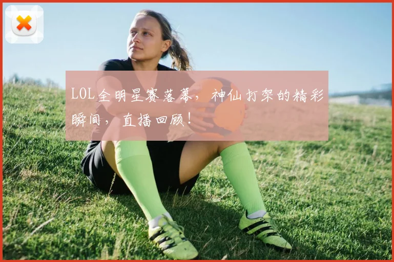 LOL全明星赛落幕,神仙打架的精彩瞬间,直播回顾!