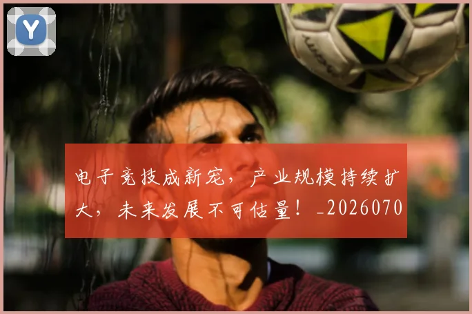电子竞技成新宠，产业规模持续扩大，未来发展不可估量！_20260708192655